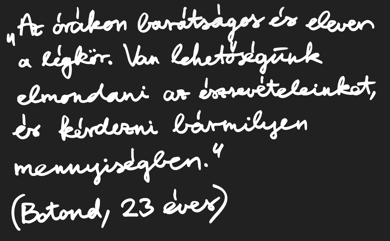 „Az órákon barátságos és eleven a légkör. Van lehetőségünk elmondani az észrevételeinket, és kérdezni bármilyen mennyiségben.” (Botond, 23 éves)